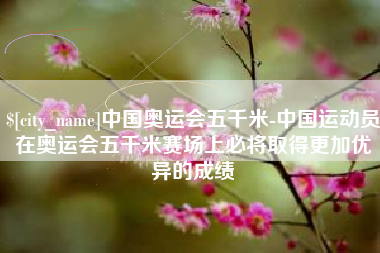 肥城中国奥运会五千米-中国运动员在奥运会五千米赛场上必将取得更加优异的成绩
