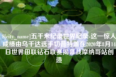 肥城五千米纪录世界纪录-这一惊人成绩由乌干达选手切普特盖在2020年8月14日世界田联钻石联赛揭幕战摩纳哥站创造