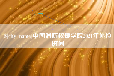 肥城中国消防救援学院2021年体检时间