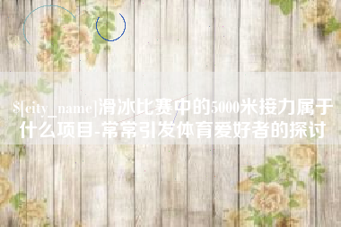 肥城滑冰比赛中的5000米接力属于什么项目-常常引发体育爱好者的探讨