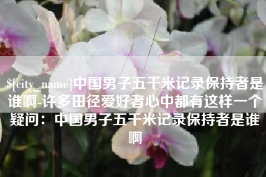 肥城中国男子五千米记录保持者是谁啊-许多田径爱好者心中都有这样一个疑问：中国男子五千米记录保持者是谁啊