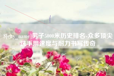 肥城男子5000米历史排名-众多顶尖选手用速度与耐力书写传奇